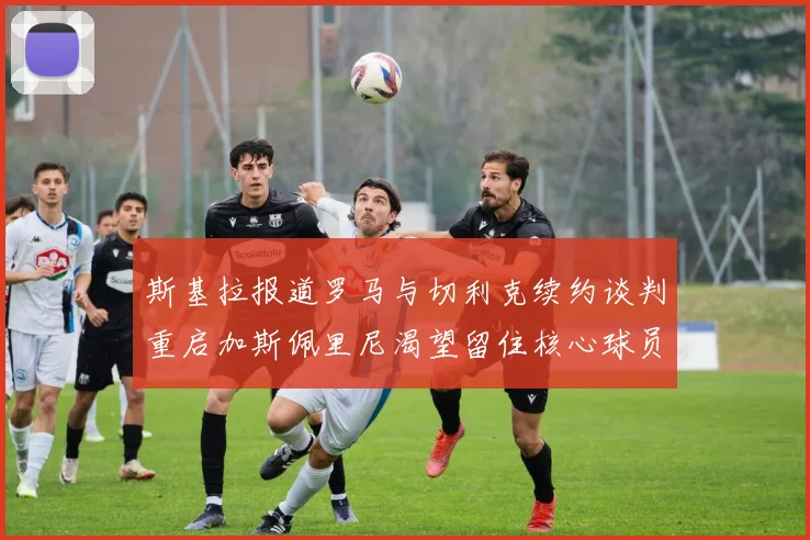 斯基拉报道罗马与切利克续约谈判重启加斯佩里尼渴望留住核心球员