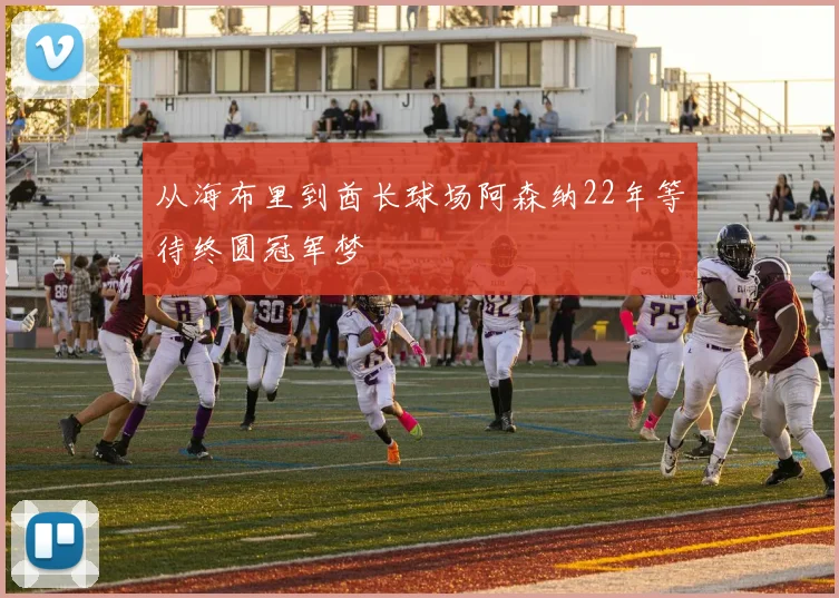 从海布里到酋长球场阿森纳22年等待终圆冠军梦