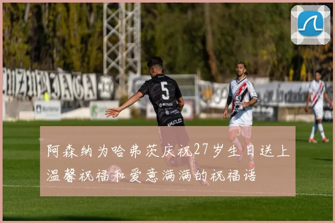 阿森纳为哈弗茨庆祝27岁生日送上温馨祝福和爱意满满的祝福语