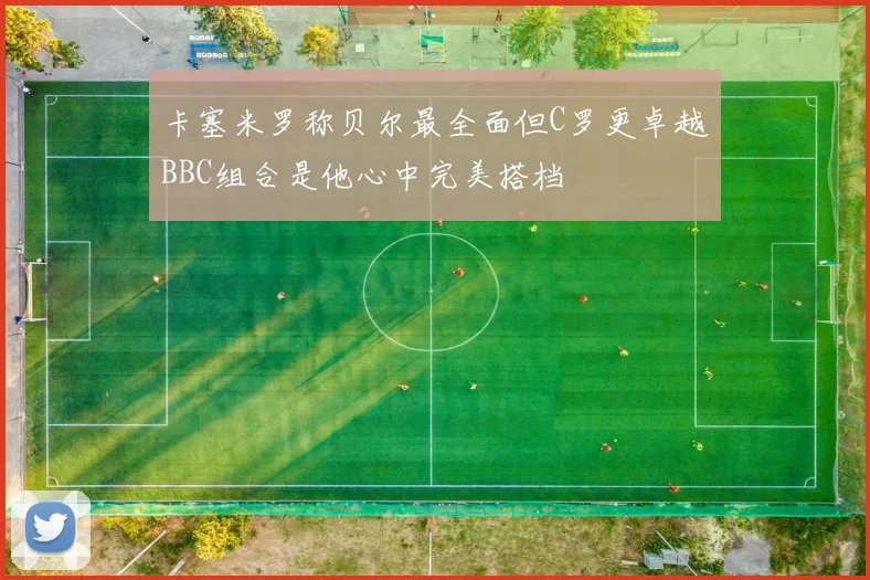 卡塞米罗称贝尔最全面但C罗更卓越BBC组合是他心中完美搭档