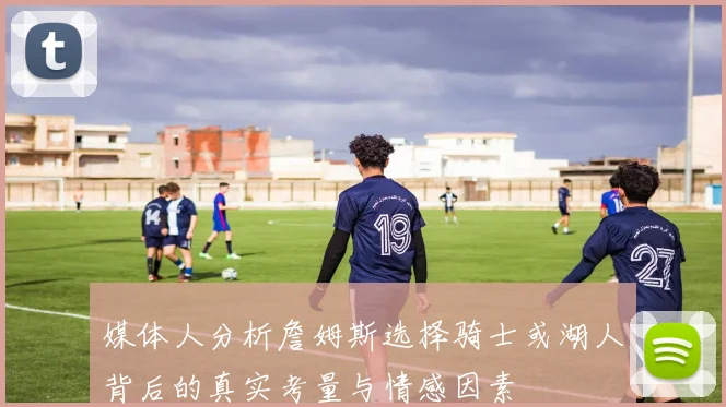 媒体人分析詹姆斯选择骑士或湖人背后的真实考量与情感因素