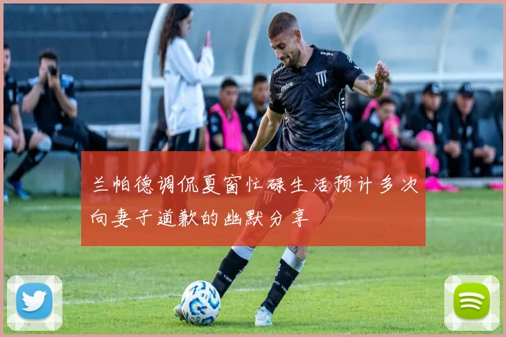 兰帕德调侃夏窗忙碌生活预计多次向妻子道歉的幽默分享