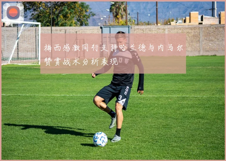 梅西感激同行支持哈兰德与内马尔赞赏战术分析表现
