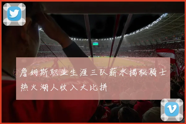 詹姆斯职业生涯三队薪水揭秘骑士热火湖人收入大比拼