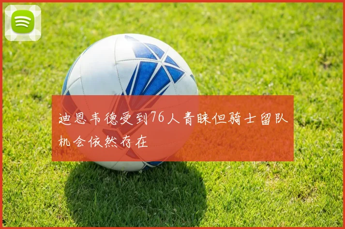 迪恩韦德受到76人青睐但骑士留队机会依然存在