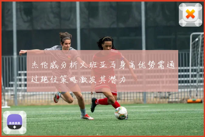 杰伦威分析文班亚马身高优势需通过跑位策略激发其潜力
