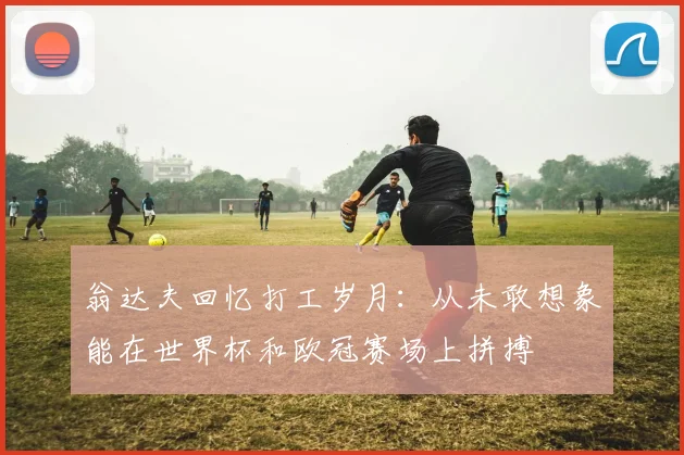 翁达夫回忆打工岁月：从未敢想象能在世界杯和欧冠赛场上拼搏
